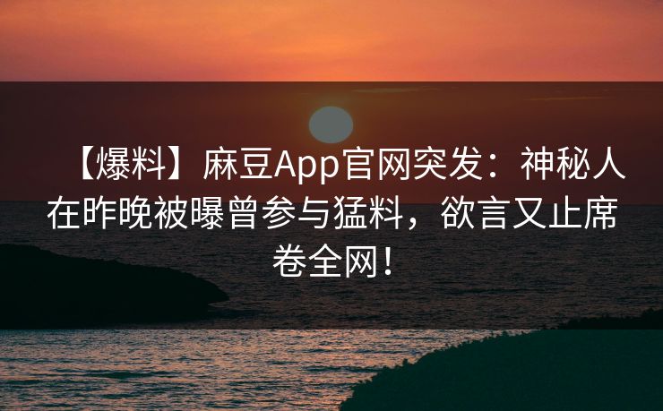 【爆料】麻豆App官网突发：神秘人在昨晚被曝曾参与猛料，欲言又止席卷全网！