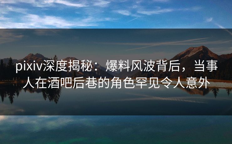 pixiv深度揭秘：爆料风波背后，当事人在酒吧后巷的角色罕见令人意外
