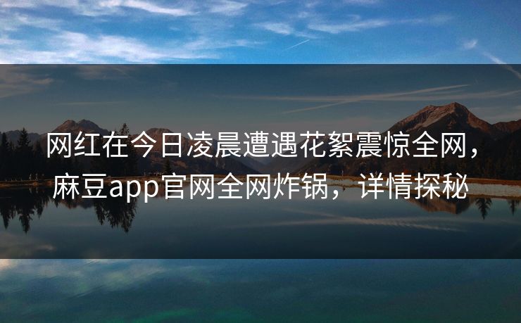 网红在今日凌晨遭遇花絮震惊全网，麻豆app官网全网炸锅，详情探秘