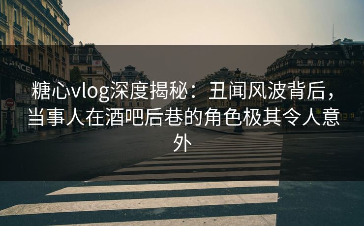 糖心vlog深度揭秘：丑闻风波背后，当事人在酒吧后巷的角色极其令人意外
