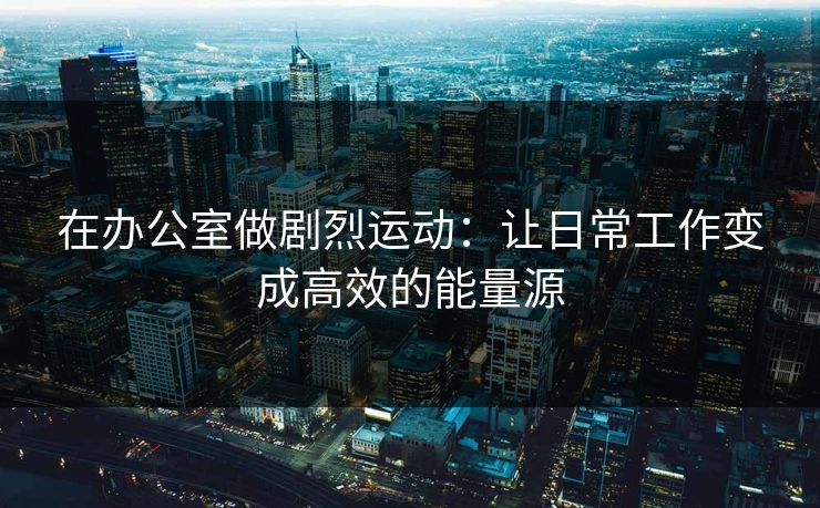 在办公室做剧烈运动：让日常工作变成高效的能量源