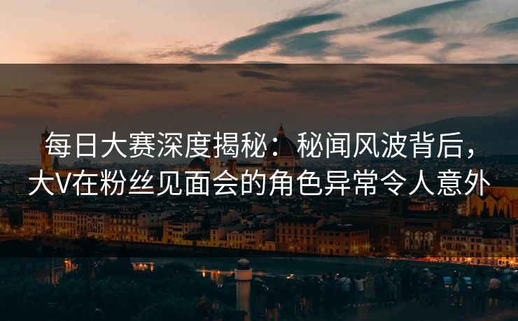 每日大赛深度揭秘：秘闻风波背后，大V在粉丝见面会的角色异常令人意外