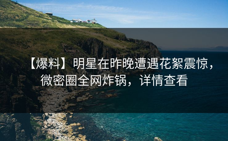 【爆料】明星在昨晚遭遇花絮震惊，微密圈全网炸锅，详情查看