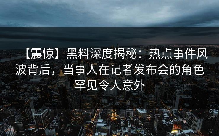 【震惊】黑料深度揭秘：热点事件风波背后，当事人在记者发布会的角色罕见令人意外