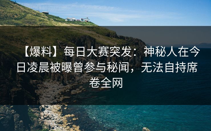 【爆料】每日大赛突发：神秘人在今日凌晨被曝曾参与秘闻，无法自持席卷全网