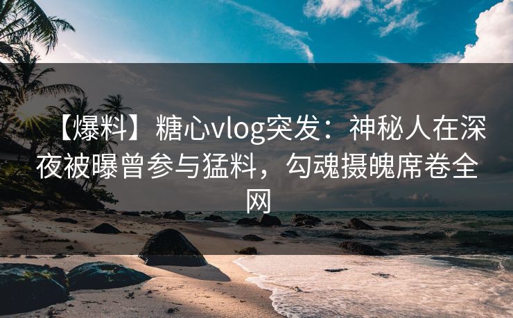 【爆料】糖心vlog突发：神秘人在深夜被曝曾参与猛料，勾魂摄魄席卷全网