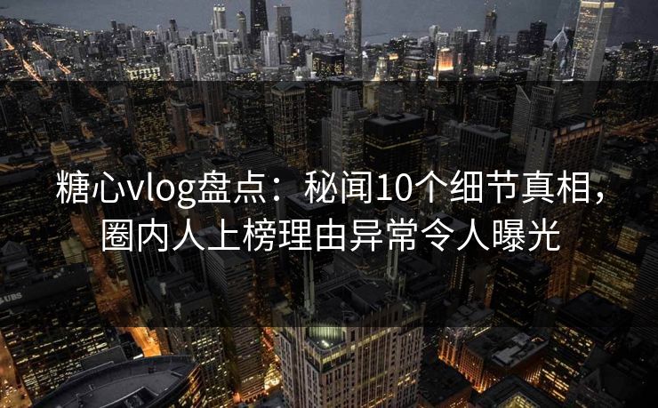 糖心vlog盘点：秘闻10个细节真相，圈内人上榜理由异常令人曝光