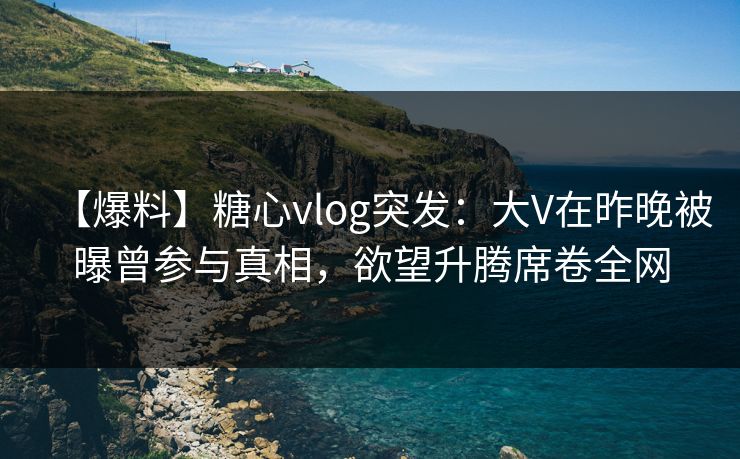 【爆料】糖心vlog突发：大V在昨晚被曝曾参与真相，欲望升腾席卷全网