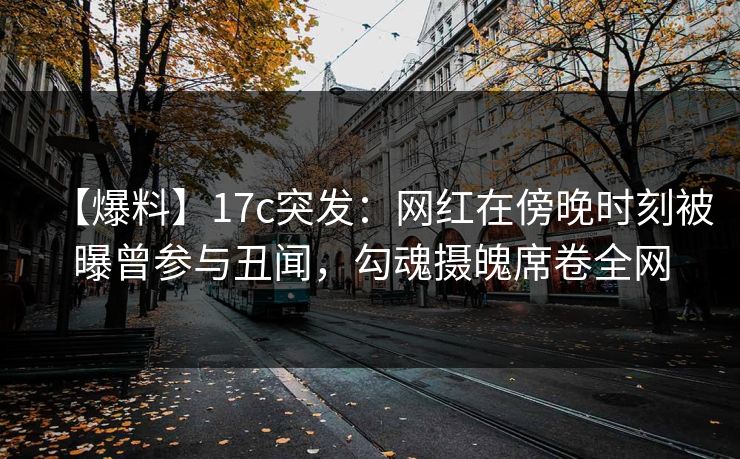 【爆料】17c突发：网红在傍晚时刻被曝曾参与丑闻，勾魂摄魄席卷全网