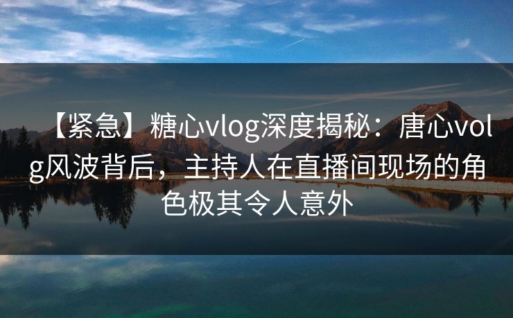 【紧急】糖心vlog深度揭秘：唐心volg风波背后，主持人在直播间现场的角色极其令人意外