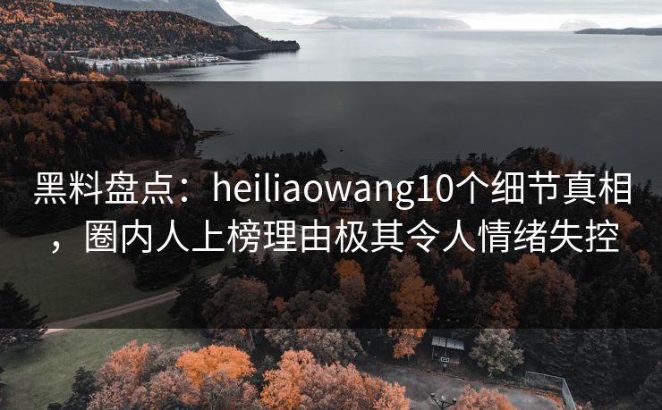 黑料盘点：heiliaowang10个细节真相，圈内人上榜理由极其令人情绪失控