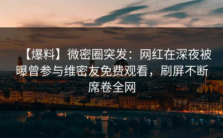 【爆料】微密圈突发：网红在深夜被曝曾参与维密友免费观看，刷屏不断席卷全网