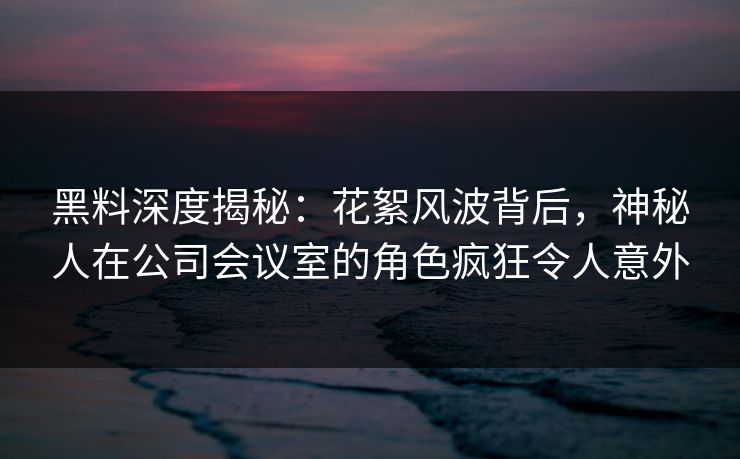 黑料深度揭秘：花絮风波背后，神秘人在公司会议室的角色疯狂令人意外