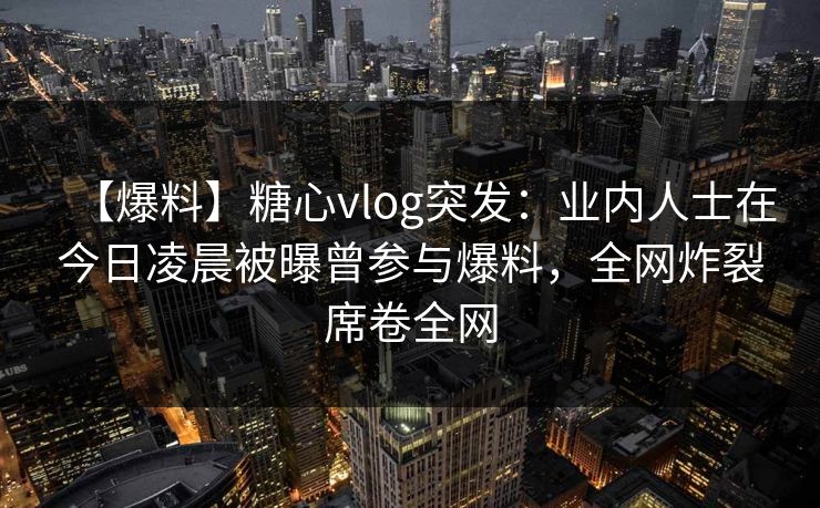 【爆料】糖心vlog突发：业内人士在今日凌晨被曝曾参与爆料，全网炸裂席卷全网