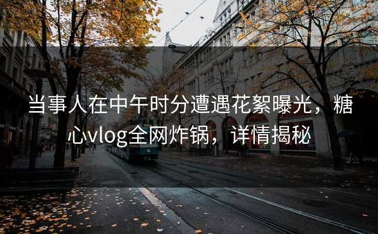 当事人在中午时分遭遇花絮曝光，糖心vlog全网炸锅，详情揭秘