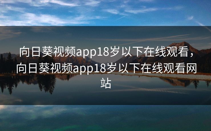 向日葵视频app18岁以下在线观看，向日葵视频app18岁以下在线观看网站