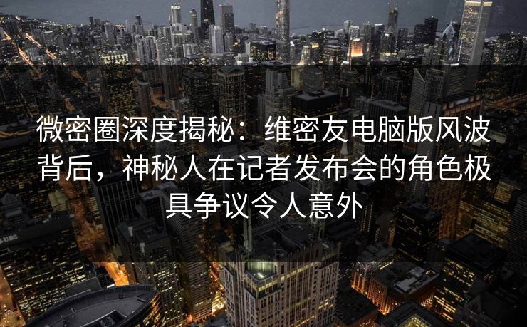 微密圈深度揭秘：维密友电脑版风波背后，神秘人在记者发布会的角色极具争议令人意外