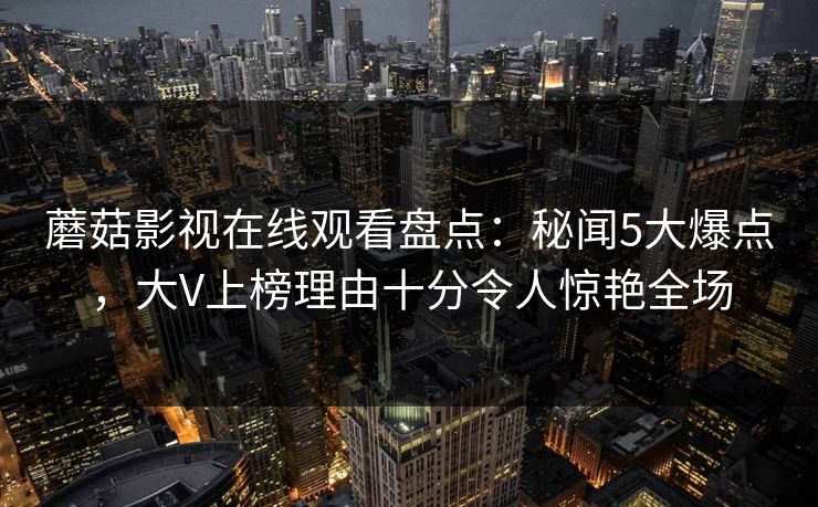 蘑菇影视在线观看盘点：秘闻5大爆点，大V上榜理由十分令人惊艳全场