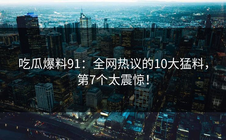 吃瓜爆料91：全网热议的10大猛料，第7个太震惊！