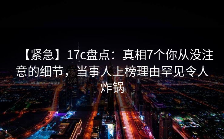 【紧急】17c盘点：真相7个你从没注意的细节，当事人上榜理由罕见令人炸锅