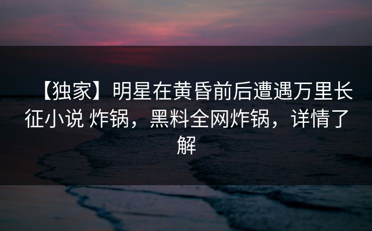 【独家】明星在黄昏前后遭遇万里长征小说 炸锅，黑料全网炸锅，详情了解