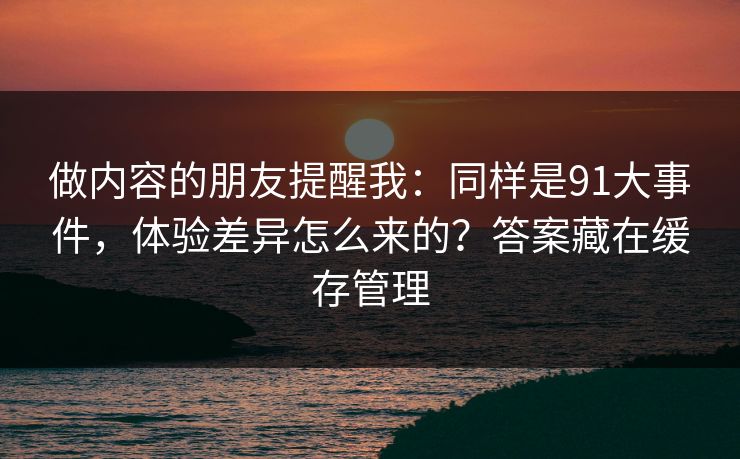 做内容的朋友提醒我：同样是91大事件，体验差异怎么来的？答案藏在缓存管理